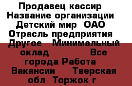 Продавец-кассир › Название организации ­ Детский мир, ОАО › Отрасль предприятия ­ Другое › Минимальный оклад ­ 27 000 - Все города Работа » Вакансии   . Тверская обл.,Торжок г.